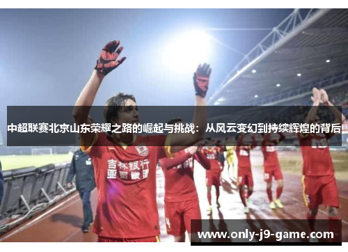 中超联赛北京山东荣耀之路的崛起与挑战：从风云变幻到持续辉煌的背后