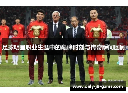 足球明星职业生涯中的巅峰时刻与传奇瞬间回顾 足球明星职业生涯中的巅峰时刻与传奇瞬间回顾