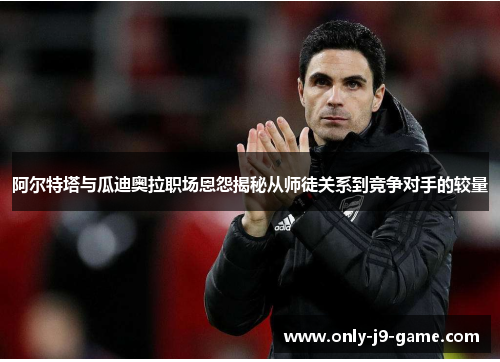 阿尔特塔与瓜迪奥拉职场恩怨揭秘从师徒关系到竞争对手的较量