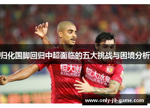 归化国脚回归中超面临的五大挑战与困境分析