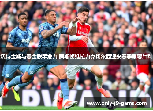 沃特金斯与麦金联手发力 阿斯顿维拉力克切尔西迎来赛季重要胜利
