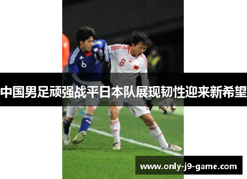 中国男足顽强战平日本队展现韧性迎来新希望